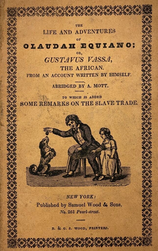 Cover Page of Gustavus Vassa’s autobiography. Reads (from top to bottom): “The / Life and adventures / of / Olaudah Equiano; / or, / Gustavus Vassa, / the African. / from an account written by himself. / abridged by A. Mott. / to which is added / Some Remarks on the slave trade. /  Ornate floral-esque outline surrounding.” An engraving of an apparently young man in a black suit with a bow tie sitting on a stool holding a round object over a dog who sits on its hind legs. Next to him on the other side is a small girl in a white dress holding what appears to be a type of whip. Below is printed: “New York: / Published by Samuel Wood & Sons, / No. 261 Pearl-Street. / R. & G. S. Wood, Printers.”